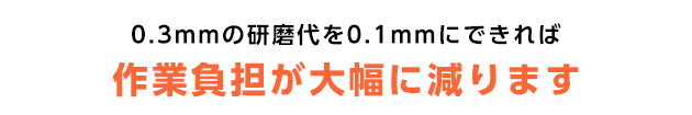 0.3mmの研磨代を0.1mmにすれば作業負担が大幅に減ります